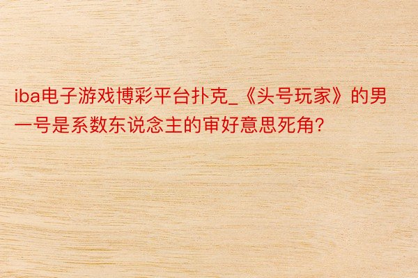 iba电子游戏博彩平台扑克_《头号玩家》的男一号是系数东说念主的审好意思死角？