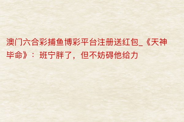 澳门六合彩捕鱼博彩平台注册送红包_《天神毕命》：班宁胖了，但不妨碍他给力