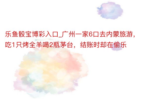 乐鱼骰宝博彩入口_广州一家6口去内蒙旅游，吃1只烤全羊喝2瓶茅台，结账时却在偷乐