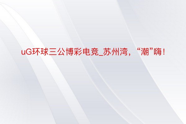 uG环球三公博彩电竞_苏州湾，“潮”嗨！